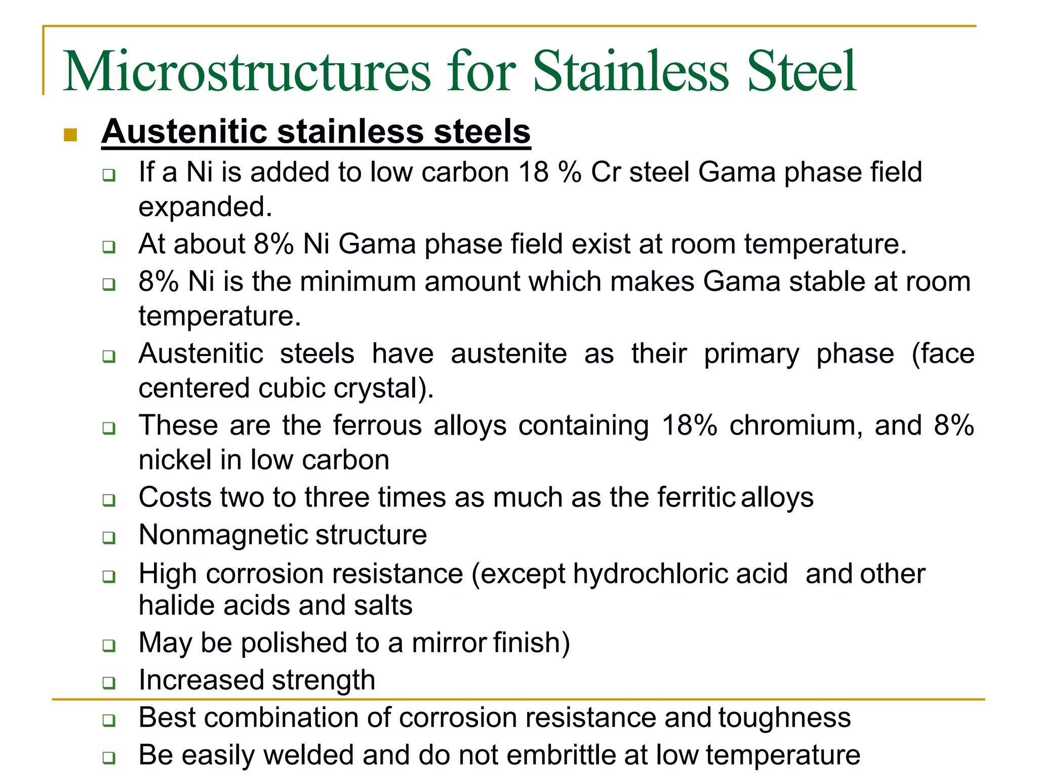 Microstructures for Stainless Steel
 Austenitic stainless steels
 If a Ni is added to low carbon 18 % Cr steel Gama phase field
expanded.
 At about 8% Ni Gama phase field exist at room temperature.
 8% Ni is the minimum amount which makes Gama stable at room
temperature.
 Austenitic steels have austenite as their primary phase (face
centered cubic crystal).
 These are the ferrous alloys containing 18% chromium, and 8%
nickel in low carbon
 Costs two to three times as much as the ferritic alloys
 Nonmagnetic structure
 High corrosion resistance (except hydrochloric acid and other
halide acids and salts
 May be polished to a mirror finish)
 Increased strength
 Best combination of corrosion resistance and toughness
 Be easily welded and do not embrittle at low temperature
 