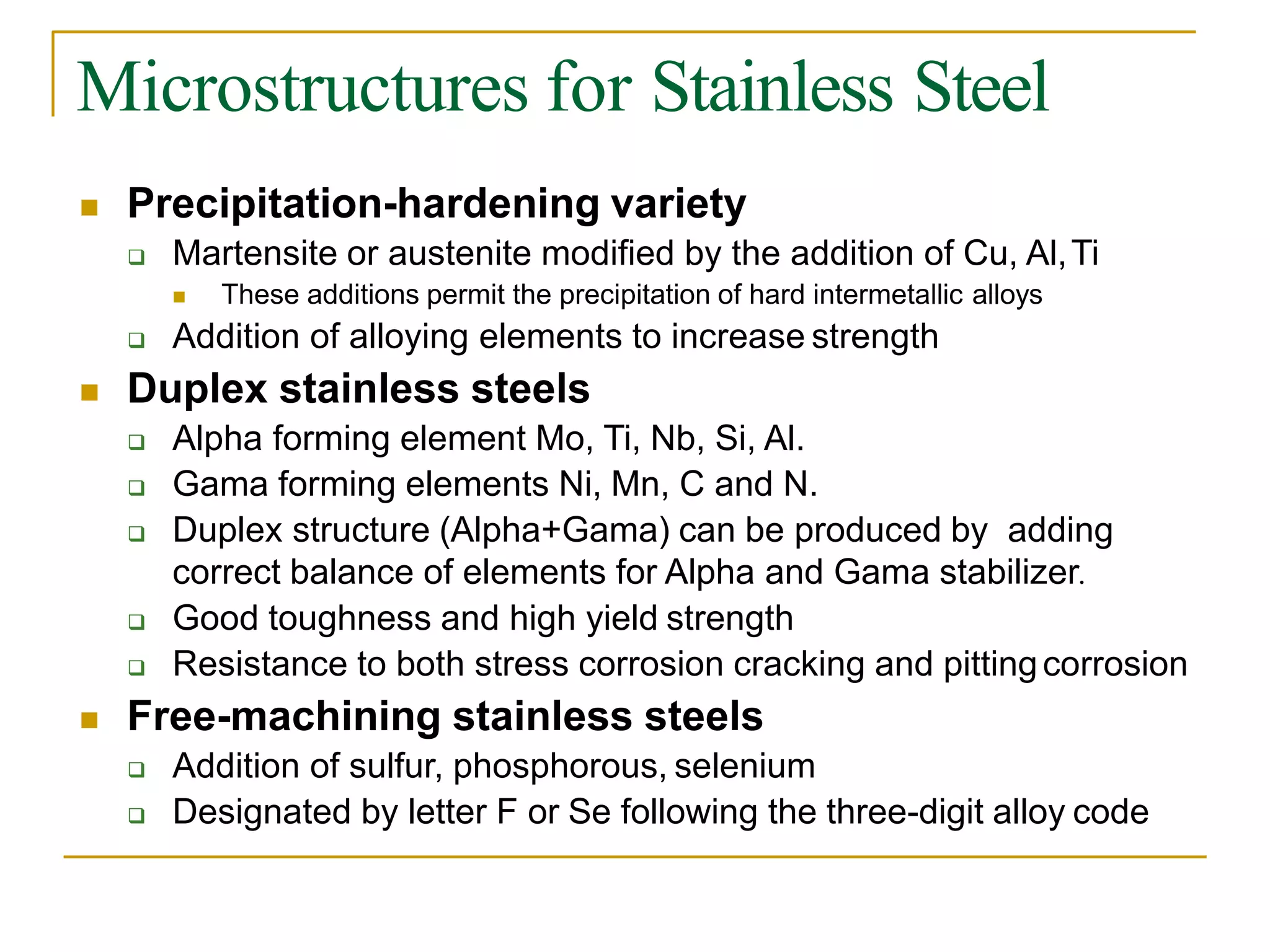 Microstructures for Stainless Steel
 Precipitation-hardening variety
 Martensite or austenite modified by the addition of Cu, Al,Ti
 These additions permit the precipitation of hard intermetallic alloys
 Addition of alloying elements to increase strength
 Duplex stainless steels
 Alpha forming element Mo, Ti, Nb, Si, Al.
 Gama forming elements Ni, Mn, C and N.
 Duplex structure (Alpha+Gama) can be produced by adding
correct balance of elements for Alpha and Gama stabilizer.
 Good toughness and high yield strength
 Resistance to both stress corrosion cracking and pittingcorrosion
 Free-machining stainless steels
 Addition of sulfur, phosphorous, selenium
 Designated by letter F or Se following the three-digit alloy code
 