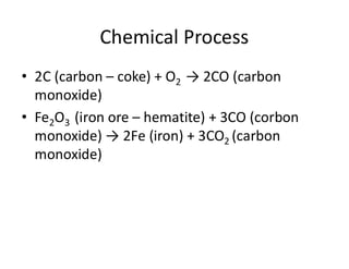 Chemical Process
• 2C (carbon – coke) + O2 → 2CO (carbon
monoxide)
• Fe2O3 (iron ore – hematite) + 3CO (corbon
monoxide) → 2Fe (iron) + 3CO2 (carbon
monoxide)
 