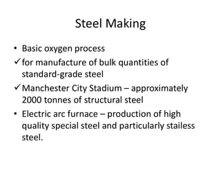 Steel Making
• Basic oxygen process
for manufacture of bulk quantities of
standard-grade steel
Manchester City Stadium – approximately
2000 tonnes of structural steel
• Electric arc furnace – production of high
quality special steel and particularly stailess
steel.
 