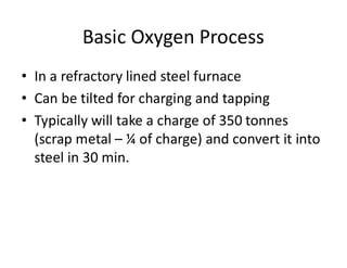 Basic Oxygen Process
• In a refractory lined steel furnace
• Can be tilted for charging and tapping
• Typically will take a charge of 350 tonnes
(scrap metal – ¼ of charge) and convert it into
steel in 30 min.
 