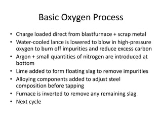 Basic Oxygen Process
• Charge loaded direct from blastfurnace + scrap metal
• Water-cooled lance is lowered to blow in high-pressure
oxygen to burn off impurities and reduce excess carbon
• Argon + small quantities of nitrogen are introduced at
bottom
• Lime added to form floating slag to remove impurities
• Alloying components added to adjust steel
composition before tapping
• Furnace is inverted to remove any remaining slag
• Next cycle
 