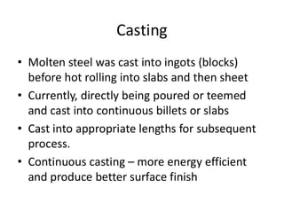 Casting
• Molten steel was cast into ingots (blocks)
before hot rolling into slabs and then sheet
• Currently, directly being poured or teemed
and cast into continuous billets or slabs
• Cast into appropriate lengths for subsequent
process.
• Continuous casting – more energy efficient
and produce better surface finish
 