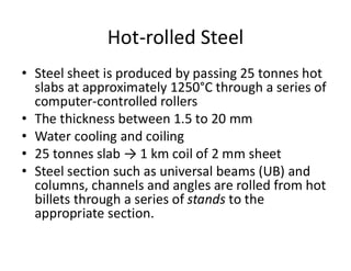 Hot-rolled Steel
• Steel sheet is produced by passing 25 tonnes hot
slabs at approximately 1250°C through a series of
computer-controlled rollers
• The thickness between 1.5 to 20 mm
• Water cooling and coiling
• 25 tonnes slab → 1 km coil of 2 mm sheet
• Steel section such as universal beams (UB) and
columns, channels and angles are rolled from hot
billets through a series of stands to the
appropriate section.
 
