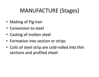 MANUFACTURE (Stages)
• Making of Pig Iron
• Conversion to steel
• Casting of molten steel
• Formation into section or strips
• Coils of steel strip are cold-rolled into thin
sections and profiled sheet
 