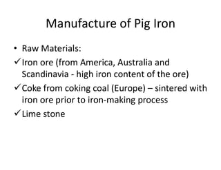 Manufacture of Pig Iron
• Raw Materials:
Iron ore (from America, Australia and
Scandinavia - high iron content of the ore)
Coke from coking coal (Europe) – sintered with
iron ore prior to iron-making process
Lime stone
 