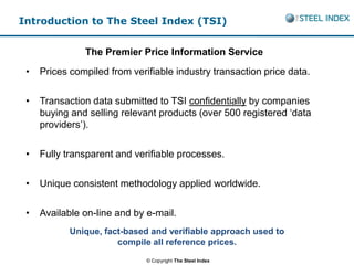 Introduction to The Steel Index (TSI)


               The Premier Price Information Service
 •   Prices compiled from verifiable industry transaction price data.

 •   Transaction data submitted to TSI confidentially by companies
     buying and selling relevant products (over 500 registered ‘data
     providers’).

 •   Fully transparent and verifiable processes.

 •   Unique consistent methodology applied worldwide.

 •   Available on-line and by e-mail.
            Unique, fact-based and verifiable approach used to
                       compile all reference prices.
                              © Copyright The Steel Index
 