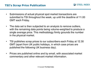 TSI’s Scrap Price Publication


•   Submissions of actual physical spot market transactions are
    submitted to TSI throughout the week, up until the deadline of 11.00
    GMT each Friday.

•   The data set is then subjected to an analysis to remove outliers,
    with the remaining data points being volume-weighted to produce a
    single average price. This methodology firmly grounds the number
    in the physical market.

•   TSI publishes scrap prices to our subscribers each Friday at 12.30
    GMT (apart from UK public holidays, in which case prices are
    published the following UK business day).

•   Prices are published online and by email, with associated market
    commentary and other relevant market information.


                             © Copyright The Steel Index
 