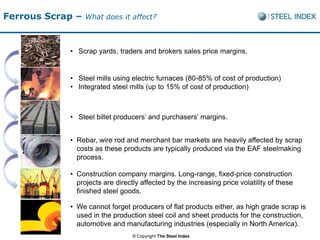 Ferrous Scrap –   What does it affect?



            • Scrap yards, traders and brokers sales price margins.


            • Steel mills using electric furnaces (80-85% of cost of production)
            • Integrated steel mills (up to 15% of cost of production)



            • Steel billet producers’ and purchasers’ margins.


            • Rebar, wire rod and merchant bar markets are heavily affected by scrap
              costs as these products are typically produced via the EAF steelmaking
              process.

            • Construction company margins. Long-range, fixed-price construction
              projects are directly affected by the increasing price volatility of these
              finished steel goods.

            • We cannot forget producers of flat products either, as high grade scrap is
              used in the production steel coil and sheet products for the construction,
              automotive and manufacturing industries (especially in North America).
                                 © Copyright The Steel Index
 