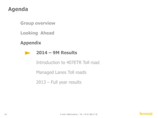 Toll roads 
 Traffic growth across our portfolio 
Solid growth in US, Canada and Europe (Ireland, 
Portugal and Spain) 
 Very active pipeline 
Bidding in US/ Australia/Canada and selective 
monitoring of opportunities in other markets. 
 New projects awarded 
I77, North Carolina, US (Managed Lanes) 
 Opening of NTE “Managed Lanes” 
(dynamic tolling) 
2 - Equity method, *Ausol I Traffic 
16 E-mail: ir@ferrovial.es – Tel: +34 91 586 27 30 
Traffic evolution 
1H 2Q 
Ausol* (Spain) +1.8% +4.2% 
Algarve (Portugal) +11.2% +14.6% 
M4 (Ireland) +4.4% +4.7% 
ETR 407 
2 
+3.8% +4.3% 
2 
Chicago skyway 
-1.4% +1.6% 
1H 2014 Δ% L-f-L 
 