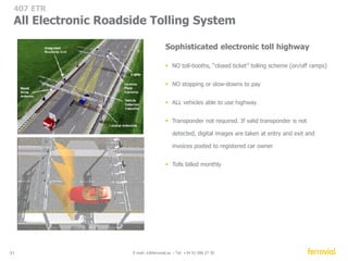 407 ETR 
Financial overview ($CAD million) 
420 
801 
2005 2013 
316 
665 
75% 
77% 
OPEX 
CAGR: 3.4% 
79% 
76% 
80% 82% 
83% 
2005 2013 
31 E-mail: ir@ferrovial.es – Tel: +34 91 586 27 30 
97 
2005 2006 2007 2008 2009 2010 2011 2012 2013 
27 
70 74 
8.4 
90 
38 
72 77 
88 
1999 2013 
49 
85 
145 120 135 
190 
300 
460 
600 
680 
2005 2006 2007 2008 2009 2010 2011 2012 2013 
84 years to maturity 
100% pay-back in first 10 
years 
Free-tariff revision 
 8% CAGR 02-13* 
* Tariff increase for light Vehicles in Peak hours regular zone (%) 
CAGR: 8.4% 
CAGR: 9.7% 
104 
136 
2005 2013 
EBITDA % 
Revenues 
EBITDA 
Capital Expenditure 
Dividends 
Net Debt / EBITDA X 
 