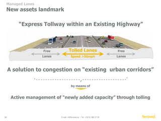 Paying for predictability 
Travel time variability 
Travel Time Variability 
Time (min) 
70 
60 
50 
40 
30 
20 
10 
0 
NB AM NB MD NB PM SB AM SB MD SB PM 
• Free flow time of 14 minutes at 6.00AM 
• The average travel time during all time periods is significantly higher 
• In some periods, the average travel time is double the free flow speed and can 
go up to almost 50 – 60 minutes 
Time (min) 
36 E-mail: ir@ferrovial.es – Tel: +34 91 586 27 30 
Data Source: Travel Time Runs Seg 3a and 3b conducted Fall 2012 
Free Flow Travel 
Mean 
NB - North bound SB - South bound 
 