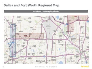 40 E-mail: ir@ferrovial.es – Tel: +34 91 586 27 30 
Key characteristics 
Shareholder structure 
CINTRA MERIDIAM 
DALLAS 
FIREPOLICE 
PENSION SCHEME 
DESCRIPTION: 
LENGTH: 
CONCESSION PERIOD: 
TARIFF POLICY: 
Dallas-Fort Worth Metroplex, Major thoroughfares 
between Fort Worth and DFW Airport 
13 mile section (IH 820  SH 183 in Tarrant County) 
52 years 
Open Road Tolling System (no toll booths) with a dynamic 
tolling regime (every 5 minutes) to maintain at all times a 
minimum speed of 50 mph 
● Heavy congested area, almost 200,000 cars per day 
● No toll-booths, fully electronic free flow tolling 
system 
● Tollway within a freeway: Motorists will be provided 
with a choice of driving in non-tolled GP lanes or 
paying a toll to bypass such GP lanes 
● Tolls setting to ensure minimum speed on new lanes 
● As demand grows and capacity becomes scarce, 
pricing power increases 
● Physically separated from the GP lanes with 
controlled access 
Financial structure 
EQUITY DEBT PUBLIC FUNDS 
Managed Lanes 
North Tarrant Express 
57% 33% 10% 
21% 52% 27% 
 