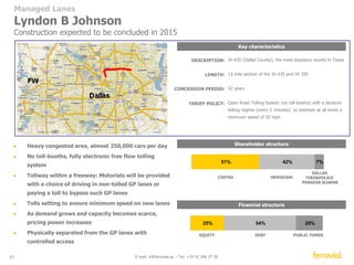 Key characteristics 
Shareholder structure 
50% 14% 10% 
APG 
CINTRA MERIDIAM 
41 E-mail: ir@ferrovial.es – Tel: +34 91 586 27 30 
DALLAS 
FIREPOLICE 
PENSION SCHEME 
DESCRIPTION: 
LENGTH: 
CONCESSION PERIOD: 
TARIFF POLICY: 
2 “managed lanes” in each direction of the IH-35W, segments 
3A and 3B (3B segment to be built by TxDOT) 
10.2 mile section (segments 3A 6.2 miles and 3B 4 miles) 
48 years 
Open Road Tolling System (no toll booths) with a dynamic 
tolling regime (every 5 minutes) to maintain at all times a 
minimum speed of 50 mph 
● The corridor south to the 3A segment is currently 
ranked as the most congested roadway in Texas. 
● No toll-booths, fully electronic free flow system 
● Tollway within a freeway: Motorists will be provided 
with a choice of driving in non-tolled GP lanes or 
paying a toll to bypass such GP lanes 
● Tolls setting to ensure minimum speed on new lanes 
● As demand grows and capacity becomes scarce, 
pricing power increases 
● Physically separated from the GP lanes with 
controlled access 
32% 59% 9% 
EQUITY DEBT PUBLIC FUNDS 
Managed Lanes 
North Tarrant Express 35W 
26% 
Financial structure 
 
