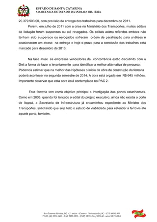 ESTADO DE SANTA CATARINA
SECRETARIA DE ESTADO DA INFRAESTRUTURA
Rua Tenente Silveira, 162 – 2º andar – Centro – Florianópolis/SC – CEP 88010-300
PABX (48) 3251-3400 – FAX 3222-0209 – CNPJ 82.951.344/0001-40 - setor SIE/GABA
20.379.903,00, com previsão de entrega dos trabalhos para dezembro de 2011.
Porém, em julho de 2011 com a crise no Ministério dos Transportes, muitos editais
de licitação foram suspensos ou até revogados. Os editais acima referidos embora não
tenham sido suspensos ou revogados sofreram ordem de paralisação para análises e
ocasionaram um atraso na entrega e hoje o prazo para a conclusão dos trabalhos está
marcado para dezembro de 2013.
Na fase atual as empresas vencedoras da concorrência estão discutindo com o
Dnit a forma de fazer o levantamento para identificar a melhor alternativa de percurso.
Podemos estimar que na melhor das hipóteses o início da obra de construção da ferrovia
poderá acontecer no segundo semestre de 2014. A obra está orçada em R$-945 milhões.
Importante observar que esta obra está contemplada no PAC 2.
Esta ferrovia tem como objetivo principal a interligação dos portos catarinenses.
Como em 2008, quando foi lançado o edital do projeto executivo, ainda não existia o porto
de Itapoá, a Secretaria de Infraestrutura já encaminhou expediente ao Ministro dos
Transportes, solicitando que seja feito o estudo de viabilidade para estender a ferrovia até
aquele porto, também.
 