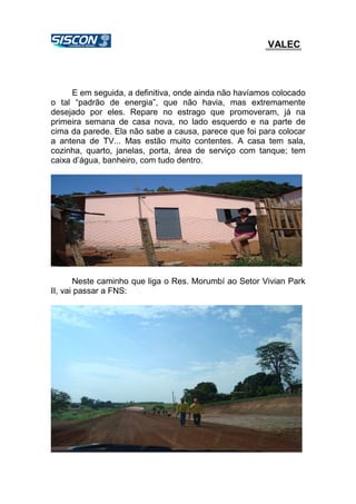 VALEC
E em seguida, a definitiva, onde ainda não havíamos colocado
o tal “padrão de energia”, que não havia, mas extremamente
desejado por eles. Repare no estrago que promoveram, já na
primeira semana de casa nova, no lado esquerdo e na parte de
cima da parede. Ela não sabe a causa, parece que foi para colocar
a antena de TV... Mas estão muito contentes. A casa tem sala,
cozinha, quarto, janelas, porta, área de serviço com tanque; tem
caixa d’água, banheiro, com tudo dentro.
Neste caminho que liga o Res. Morumbí ao Setor Vivian Park
II, vai passar a FNS:
 