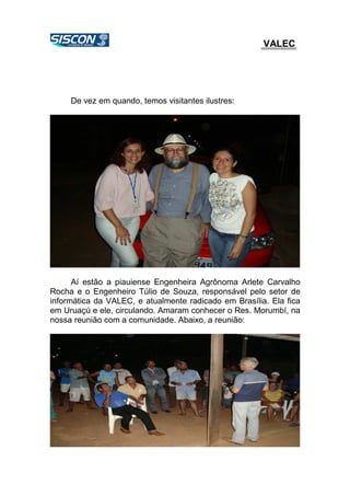 VALEC
De vez em quando, temos visitantes ilustres:
Aí estão a piauiense Engenheira Agrônoma Arlete Carvalho
Rocha e o Engenheiro Túlio de Souza, responsável pelo setor de
informática da VALEC, e atualmente radicado em Brasília. Ela fica
em Uruaçú e ele, circulando. Amaram conhecer o Res. Morumbí, na
nossa reunião com a comunidade. Abaixo, a reunião:
 