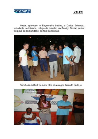 VALEC
Nesta, aparecem o Engenheiro Ledino, o Carlos Eduardo,
estudante de História, colega de trabalho do Serviço Social, juntos
ao povo da comunidade, ao final da reunião.
Nem tudo é difícil, ou ruim, olha aí a alegria fazendo parte, ó:
 