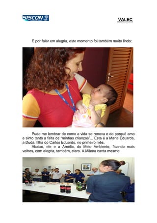 VALEC
E por falar em alegria, este momento foi também muito lindo:
Pude me lembrar de como a vida se renova e do porquê amo
e sinto tanto a falta de “minhas crianças”... Esta é a Maria Eduarda,
a Duda, filha do Carlos Eduardo, no primeiro mês.
Abaixo, ele e a Amélia, do Meio Ambiente, ficando mais
velhos, com alegria, também, claro. A Milena canta mesmo:
 