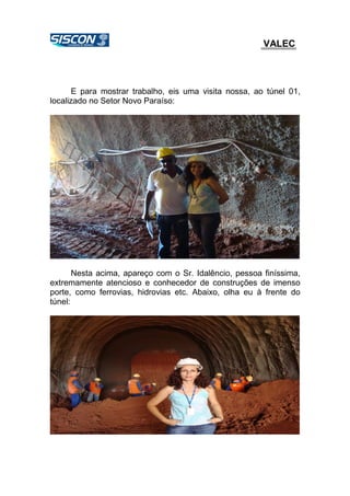 VALEC
E para mostrar trabalho, eis uma visita nossa, ao túnel 01,
localizado no Setor Novo Paraíso:
Nesta acima, apareço com o Sr. Idalêncio, pessoa finíssima,
extremamente atencioso e conhecedor de construções de imenso
porte, como ferrovias, hidrovias etc. Abaixo, olha eu à frente do
túnel:
 