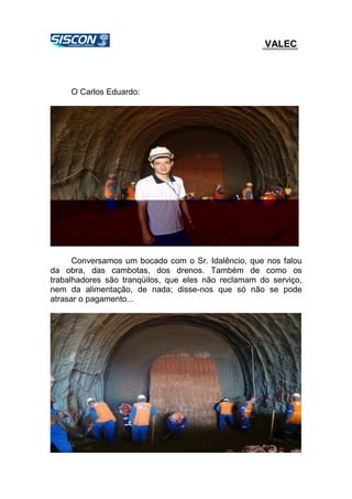 VALEC
O Carlos Eduardo:
Conversamos um bocado com o Sr. Idalêncio, que nos falou
da obra, das cambotas, dos drenos. Também de como os
trabalhadores são tranqüilos, que eles não reclamam do serviço,
nem da alimentação, de nada; disse-nos que só não se pode
atrasar o pagamento...
 