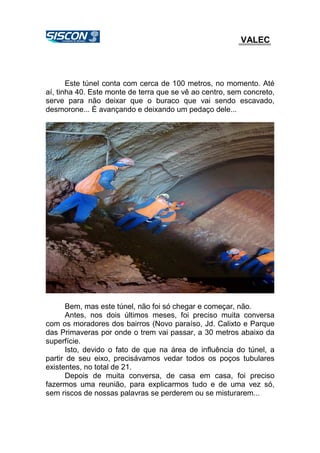 VALEC
Este túnel conta com cerca de 100 metros, no momento. Até
aí, tinha 40. Este monte de terra que se vê ao centro, sem concreto,
serve para não deixar que o buraco que vai sendo escavado,
desmorone... É avançando e deixando um pedaço dele...
Bem, mas este túnel, não foi só chegar e começar, não.
Antes, nos dois últimos meses, foi preciso muita conversa
com os moradores dos bairros (Novo paraíso, Jd. Calixto e Parque
das Primaveras por onde o trem vai passar, a 30 metros abaixo da
superfície.
Isto, devido o fato de que na área de influência do túnel, a
partir de seu eixo, precisávamos vedar todos os poços tubulares
existentes, no total de 21.
Depois de muita conversa, de casa em casa, foi preciso
fazermos uma reunião, para explicarmos tudo e de uma vez só,
sem riscos de nossas palavras se perderem ou se misturarem...
 