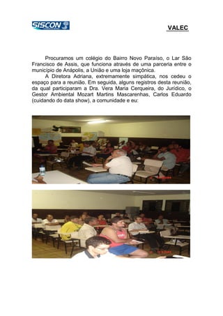 VALEC
Procuramos um colégio do Bairro Novo Paraíso, o Lar São
Francisco de Assis, que funciona através de uma parceria entre o
município de Anápolis, a União e uma loja maçônica.
A Diretora Adriana, extremamente simpática, nos cedeu o
espaço para a reunião. Em seguida, alguns registros desta reunião,
da qual participaram a Dra. Vera Maria Cerqueira, do Jurídico, o
Gestor Ambiental Mozart Martins Mascarenhas, Carlos Eduardo
(cuidando do data show), a comunidade e eu:
 