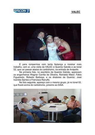 VALEC
E para rompermos com tanta festança e mostrar mais
trabalho, vem aí, uma visita da VALEC à Queiróz Galvão e ao túnel
02, que vai passar abaixo do cartódromo, na entrada de Anápolis.
Na primeira foto, no escritório da Queiróz Galvão, aparecem
os engenheiros Wagner Corrêa de Oliveira, Reinaldo Maluf, Fábio
Figueiredo, Roberto Barbosa, e os diretores da Queiróz, José
Ivanildo Santos e Francisco Ranulfo.
Na foto seguinte, apareço com o mesmo grupo, já no túnel 02,
que ficará acima do cartódromo, próximo ao DAIA.
 
