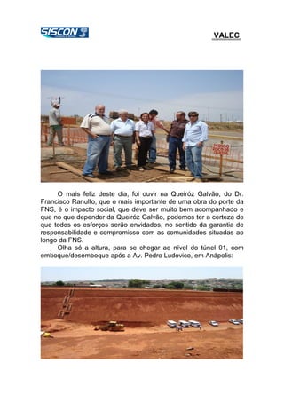 VALEC
O mais feliz deste dia, foi ouvir na Queiróz Galvão, do Dr.
Francisco Ranulfo, que o mais importante de uma obra do porte da
FNS, é o impacto social, que deve ser muito bem acompanhado e
que no que depender da Queiróz Galvão, podemos ter a certeza de
que todos os esforços serão envidados, no sentido da garantia de
responsabilidade e compromisso com as comunidades situadas ao
longo da FNS.
Olha só a altura, para se chegar ao nível do túnel 01, com
emboque/desemboque após a Av. Pedro Ludovico, em Anápolis:
 