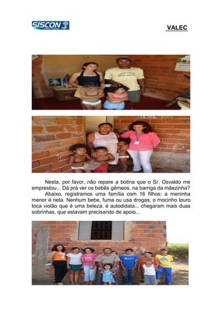 VALEC
Nesta, por favor, não repare a botina que o Sr. Osvaldo me
emprestou... Dá prá ver os bebês gêmeos, na barriga da mãezinha?
Abaixo, registramos uma família com 16 filhos; a meninha
menor é neta. Nenhum bebe, fuma ou usa drogas; o mocinho louro
toca violão que é uma beleza, é autodidata... chegaram mais duas
sobrinhas, que estavam precisando de apoio...
 