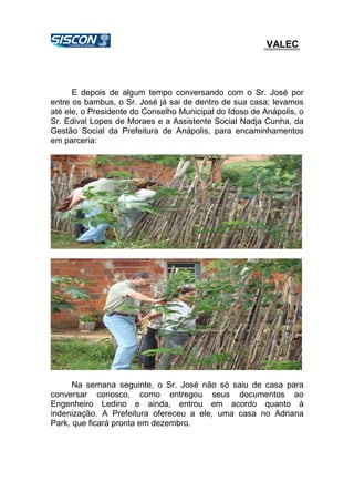 VALEC
E depois de algum tempo conversando com o Sr. José por
entre os bambus, o Sr. José já sai de dentro de sua casa; levamos
até ele, o Presidente do Conselho Municipal do Idoso de Anápolis, o
Sr. Edival Lopes de Moraes e a Assistente Social Nadja Cunha, da
Gestão Social da Prefeitura de Anápolis, para encaminhamentos
em parceria:
Na semana seguinte, o Sr. José não só saiu de casa para
conversar conosco, como entregou seus documentos ao
Engenheiro Ledino e ainda, entrou em acordo quanto à
indenização. A Prefeitura ofereceu a ele, uma casa no Adriana
Park, que ficará pronta em dezembro.
 