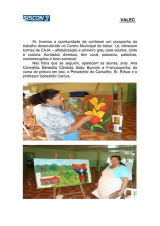 VALEC
Aí, tivemos a oportunidade de conhecer um pouquinho do
trabalho desenvolvido no Centro Municipal do Idoso. Lá, oferecem
turmas de EAJA – alfabetização e primeiro grau para adultos, corte
e costura, bordados diversos; tem coral, passeios, palestras,
comemorações e forró semanal.
Nas fotos que se seguem, aparecem as alunas, sras. Ana
Carmelita, Benedita Cândida, Baby Bizinoto e Francisquinha, do
curso de pintura em tela, o Presidente do Conselho, Sr. Edival e o
professor Sebastião Carova.
 