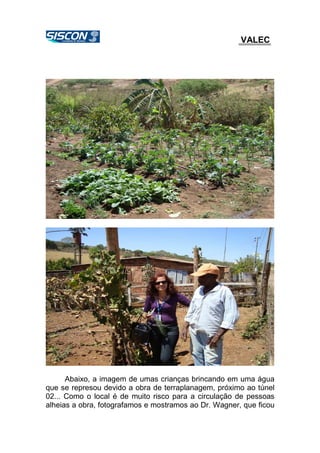 VALEC
Abaixo, a imagem de umas crianças brincando em uma água
que se represou devido a obra de terraplanagem, próximo ao túnel
02... Como o local é de muito risco para a circulação de pessoas
alheias a obra, fotografamos e mostramos ao Dr. Wagner, que ficou
 