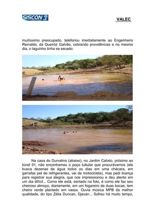 VALEC
muitíssimo preocupado, telefonou imediatamente ao Engenheiro
Reinaldo, da Queiróz Galvão, cobrando providências e no mesmo
dia, o laguinho tinha se secado.
Na casa do Durvalino (abaixo), no Jardim Calixto, próximo ao
túnel 01, não encontramos o poço tubular que procurávamos (ele
busca dezenas de água todos os dias em uma chácara, em
garrafas pet de refrigerantes, vai de motocicleta), mas pedi licença
para registrar sua alegria, que nos impressionou e deu alento em
um dia difícil... Como ele está, sentado na foto, é como ele faz seu
cheiroso almoço, diariamente, em um fogareiro de duas bocas; tem
cheiro verde plantado em vasos. Ouvia música MPB da melhor
qualidade, do tipo Zélia Duncan, Djavan... Sofreu há muito tempo,
 
