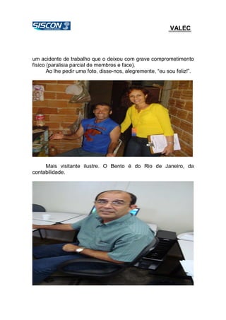VALEC
um acidente de trabalho que o deixou com grave comprometimento
físico (paralisia parcial de membros e face).
Ao lhe pedir uma foto, disse-nos, alegremente, “eu sou feliz!”.
Mais visitante ilustre. O Bento é do Rio de Janeiro, da
contabilidade.
 