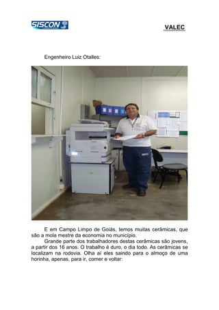 VALEC
Engenheiro Luiz Otalles:
E em Campo Limpo de Goiás, temos muitas cerâmicas, que
são a mola mestre da economia no município.
Grande parte dos trabalhadores destas cerâmicas são jovens,
a partir dos 16 anos. O trabalho é duro, o dia todo. As cerâmicas se
localizam na rodovia. Olha aí eles saindo para o almoço de uma
horinha, apenas, para ir, comer e voltar:
 