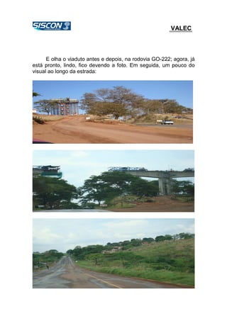 VALEC
E olha o viaduto antes e depois, na rodovia GO-222; agora, já
está pronto, lindo, fico devendo a foto. Em seguida, um pouco do
visual ao longo da estrada:
 
