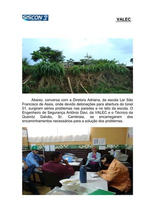 VALEC
Abaixo, conversa com a Diretora Adriana, da escola Lar São
Francisco de Assis, onde devido detonações para abertura do túnel
01, surgiram sérios problemas nas paredes e no teto da escola. O
Engenheiro de Segurança Antônio Davi, da VALEC e o Técnico da
Queiróz Galvão, Sr. Cambraia, se encarregaram dos
encaminhamentos necessários para a solução dos problemas.
 