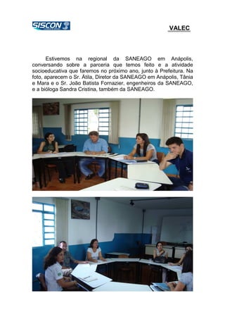 VALEC
Estivemos na regional da SANEAGO em Anápolis,
conversando sobre a parceria que temos feito e a atividade
socioeducativa que faremos no próximo ano, junto à Prefeitura. Na
foto, aparecem o Sr. Átila, Diretor da SANEAGO em Anápolis, Tânia
e Mara e o Sr. João Batista Fornazier, engenheiros da SANEAGO,
e a bióloga Sandra Cristina, também da SANEAGO.
 
