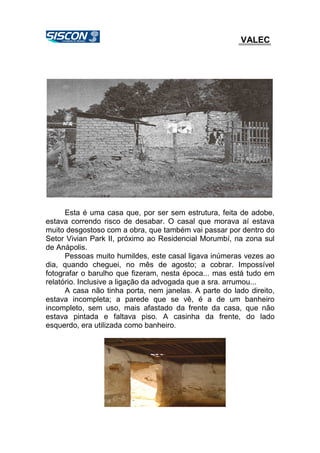 VALEC
Esta é uma casa que, por ser sem estrutura, feita de adobe,
estava correndo risco de desabar. O casal que morava aí estava
muito desgostoso com a obra, que também vai passar por dentro do
Setor Vivian Park II, próximo ao Residencial Morumbí, na zona sul
de Anápolis.
Pessoas muito humildes, este casal ligava inúmeras vezes ao
dia, quando cheguei, no mês de agosto; a cobrar. Impossível
fotografar o barulho que fizeram, nesta época... mas está tudo em
relatório. Inclusive a ligação da advogada que a sra. arrumou...
A casa não tinha porta, nem janelas. A parte do lado direito,
estava incompleta; a parede que se vê, é a de um banheiro
incompleto, sem uso, mais afastado da frente da casa, que não
estava pintada e faltava piso. A casinha da frente, do lado
esquerdo, era utilizada como banheiro.
 