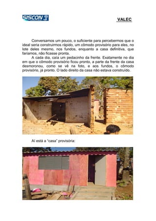 VALEC
Conversamos um pouco, o suficiente para percebermos que o
ideal seria construirmos rápido, um cômodo provisório para eles, no
lote deles mesmo, nos fundos, enquanto a casa definitiva, que
faríamos, não ficasse pronta.
A cada dia, caía um pedacinho da frente. Exatamente no dia
em que o cômodo provisório ficou pronto, a parte da frente da casa
desmoronou, como se vê na foto, e aos fundos, o cômodo
provisório, já pronto. O lado direito da casa não estava construído.
Aí está a “casa” provisória:
 