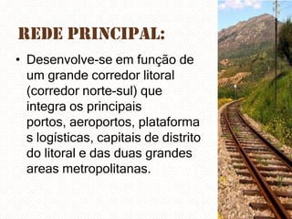 Rede Principal:
• Desenvolve-se em função de
um grande corredor litoral
(corredor norte-sul) que
integra os principais
portos, aeroportos, plataforma
s logísticas, capitais de distrito
do litoral e das duas grandes
areas metropolitanas.

 