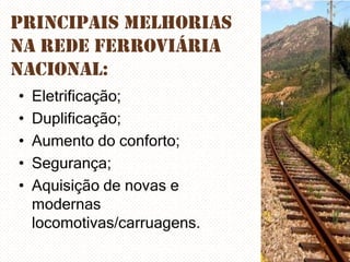 Principais melhorias
na rede ferroviária
nacional:
•
•
•
•
•

Eletrificação;
Duplificação;
Aumento do conforto;
Segurança;
Aquisição de novas e
modernas
locomotivas/carruagens.

 