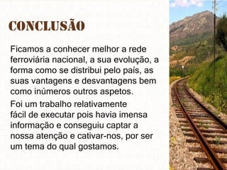 Conclusão
Ficamos a conhecer melhor a rede
ferroviária nacional, a sua evolução, a
forma como se distribui pelo país, as
suas vantagens e desvantagens bem
como inúmeros outros aspetos.
Foi um trabalho relativamente
fácil de executar pois havia imensa
informação e conseguiu captar a
nossa atenção e cativar-nos, por ser
um tema do qual gostamos.

 
