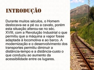 Introdução
Durante muitos séculos, o Homem
deslocava-se a pé ou a cavalo, porém
esta situação alterou-se no séc.
XVIII, com a Revolução Industrial o que
permitiu que a máquina a vapor fosse
adaptada à locomotiva e ao barco. A
modernização e o desenvolvimento dos
transportes permitiu diminuir a
distância-tempo e a distância-custo o
que conduziu ao aumento da
acessibilidade entre os lugares.

 