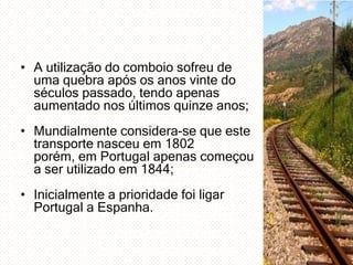 • A utilização do comboio sofreu de
uma quebra após os anos vinte do
séculos passado, tendo apenas
aumentado nos últimos quinze anos;
• Mundialmente considera-se que este
transporte nasceu em 1802
porém, em Portugal apenas começou
a ser utilizado em 1844;
• Inicialmente a prioridade foi ligar
Portugal a Espanha.

 