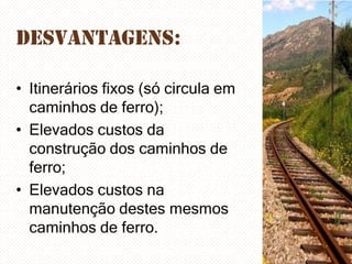 Desvantagens:
• Itinerários fixos (só circula em
caminhos de ferro);
• Elevados custos da
construção dos caminhos de
ferro;
• Elevados custos na
manutenção destes mesmos
caminhos de ferro.

 