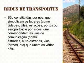 Redes de Transportes
• São constituídas por nós, que
simbolizam os lugares (como
cidades, vilas, estações, portos ou
aeroportos) e por arcos, que
correspondem às vias de
comunicação (como
estradas, auto-estradas, vias
férreas, etc) que unem os vários
nós.

 