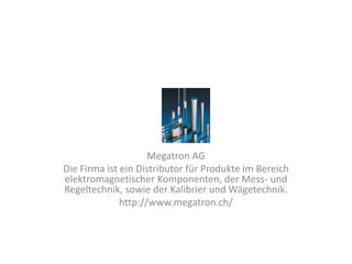 Megatron AG
Die Firma ist ein Distributor für Produkte im Bereich
elektromagnetischer Komponenten, der Mess- und
Regeltechnik, sowie der Kalibrier und Wägetechnik.
              http://www.megatron.ch/
 