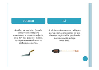 COLHER

PÁ

A colher de pedreiro é usada
pelo profissional para
arremessar a masseira seja ela
qual for, nas paredes, muros,
tetos para o revestimento e
acabamento destes.

A pá é uma ferramenta utilizada
para pegar as masseiras no uso
da construção civil e precisa de
movimentação motora
constante.

 